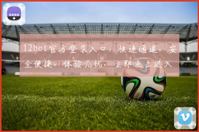 12bet官方登录入口，快速通道，安全便捷，体验无忧，立即点击进入，享受精彩