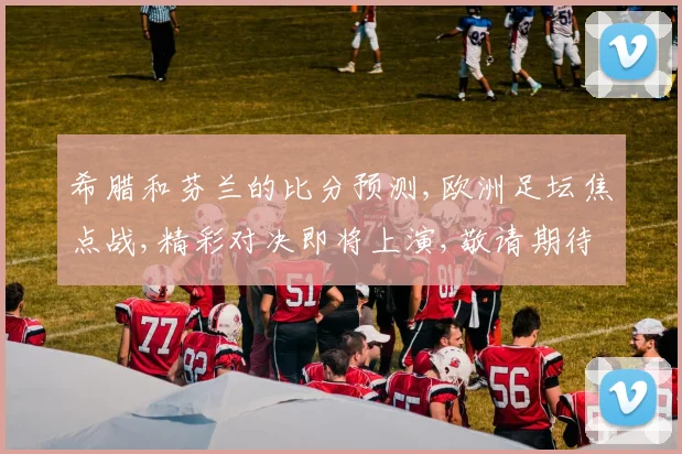 希腊和芬兰的比分预测,欧洲足坛焦点战,精彩对决即将上演,敬请期待