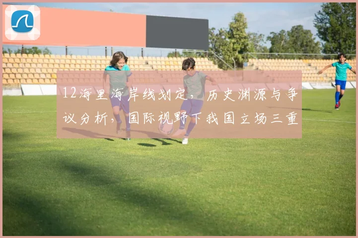 12海里海岸线划定，历史渊源与争议分析，国际视野下我国立场三重解读